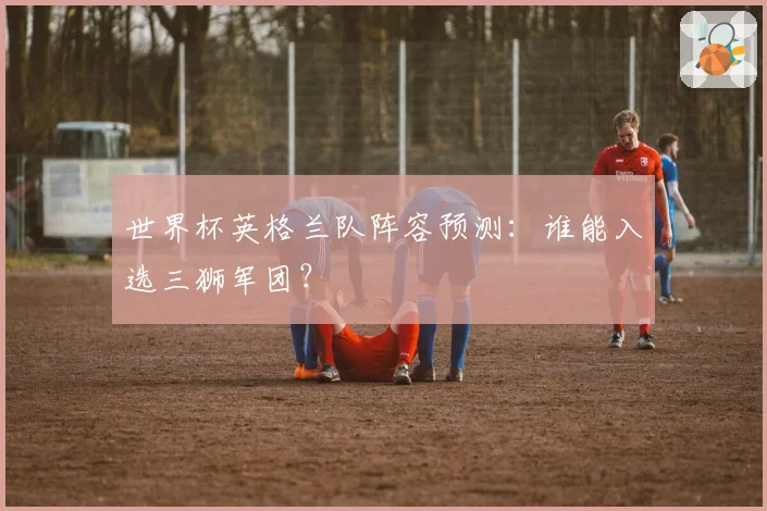 世界杯英格兰队阵容预测:谁能入选三狮军团?