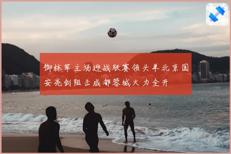 御林军主场迎战联赛领头羊北京国安亮剑阻击成都蓉城火力全开