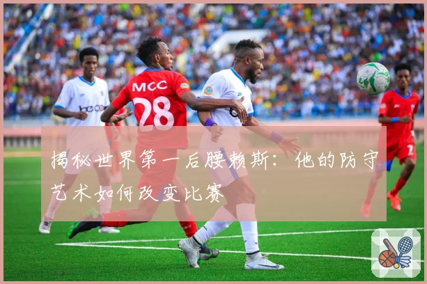 揭秘世界第一后腰赖斯：他的防守艺术如何改变比赛