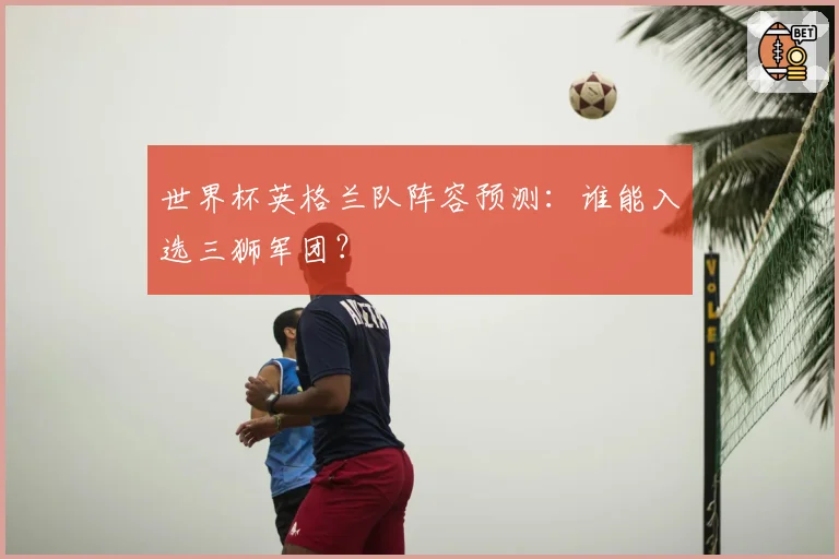 世界杯英格兰队阵容预测:谁能入选三狮军团?